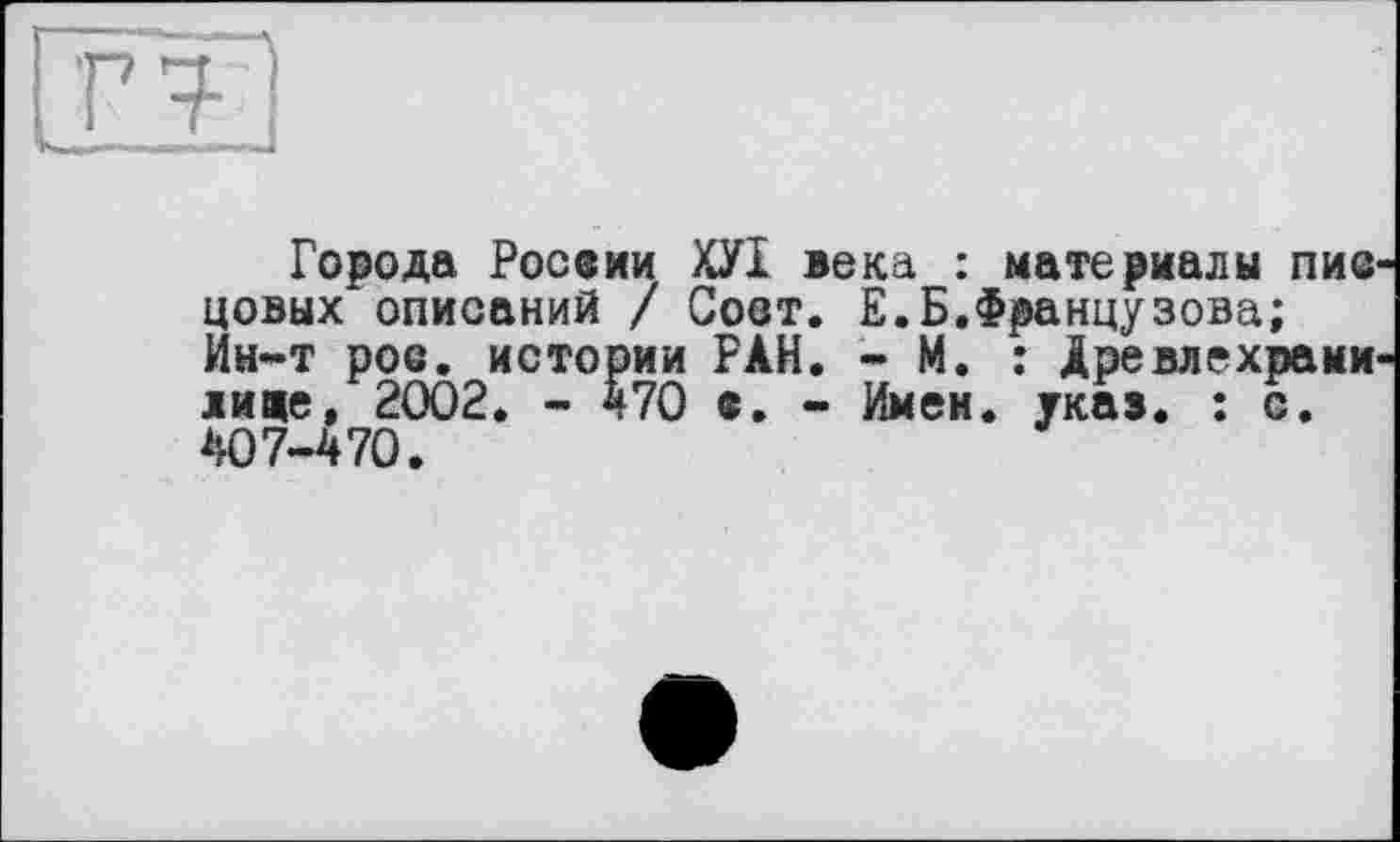 ﻿ГТ
Города России ХУІ века : материалы пис цовых описаний / Соот. Е.Б.Французова; Ин-т рое. истории РАН. - М. : Древлехрами лице, 2002. - 470 е. - Имен. указ. : с. 407-470.